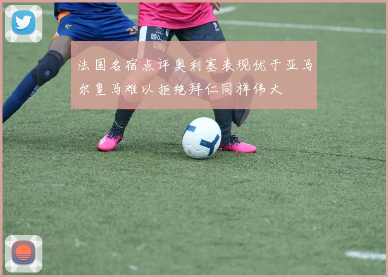 法国名宿点评奥利塞表现优于亚马尔皇马难以拒绝拜仁同样伟大