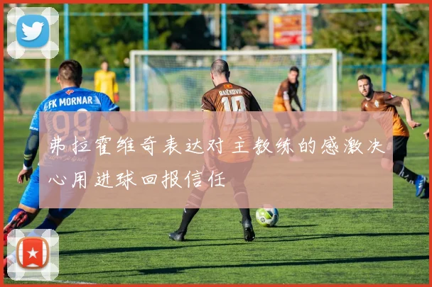 弗拉霍维奇表达对主教练的感激决心用进球回报信任