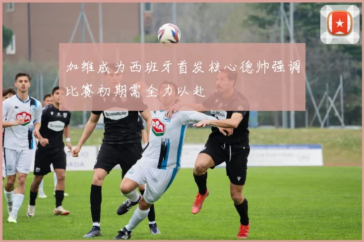 加维成为西班牙首发核心德帅强调比赛初期需全力以赴