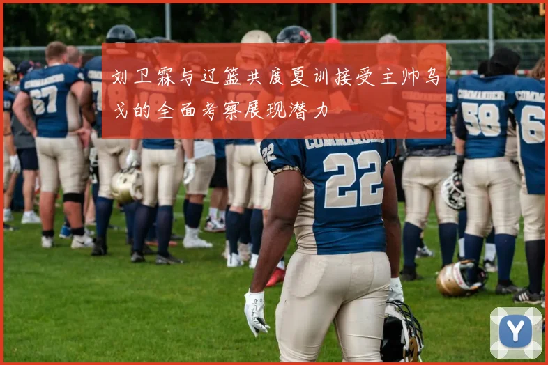 刘卫霖与辽篮共度夏训接受主帅乌戈的全面考察展现潜力
