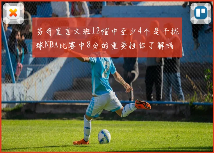 芬奇直言文班12帽中至少4个是干扰球NBA比赛中8分的重要性你了解吗