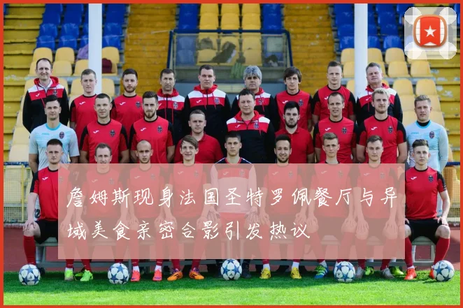詹姆斯现身法国圣特罗佩餐厅与异域美食亲密合影引发热议