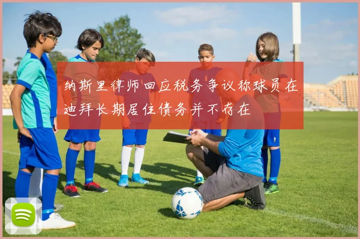 纳斯里律师回应税务争议称球员在迪拜长期居住债务并不存在