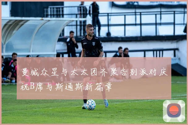 曼城众星与太太团齐聚告别派对庆祝B席与斯通斯新篇章