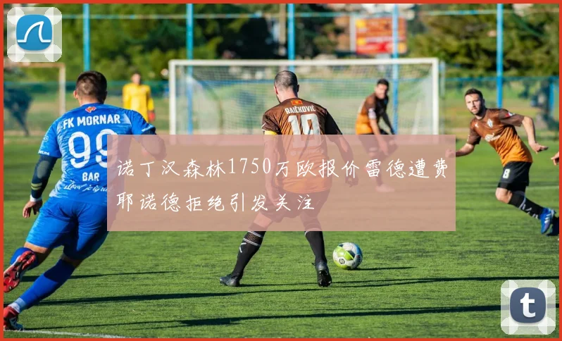 诺丁汉森林1750万欧报价雷德遭费耶诺德拒绝引发关注