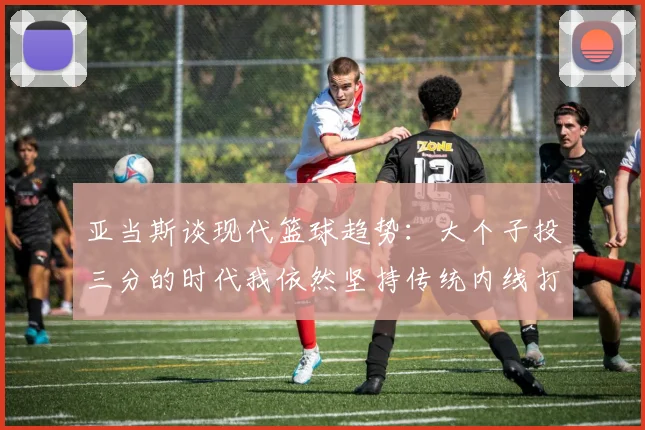 亚当斯谈现代篮球趋势：大个子投三分的时代我依然坚持传统内线打法