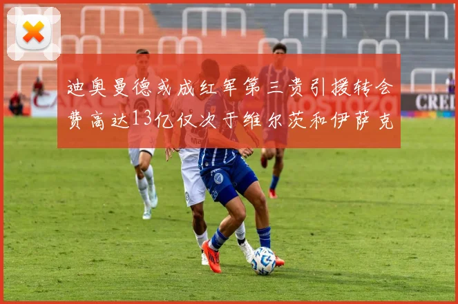 迪奥曼德或成红军第三贵引援转会费高达13亿仅次于维尔茨和伊萨克
