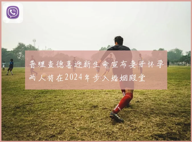 普理查德喜迎新生命宣布妻子怀孕两人将在2024年步入婚姻殿堂