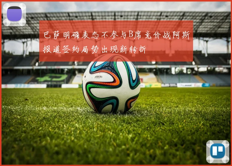巴萨明确表态不参与B席竞价战阿斯报道签约局势出现新转折