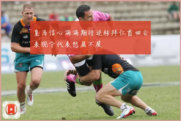 皇马信心满满期待逆转拜仁首回合表现令代表愁眉不展
