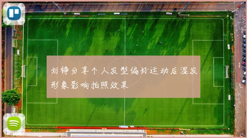 刘铮分享个人发型偏好运动后湿发形象影响拍照效果