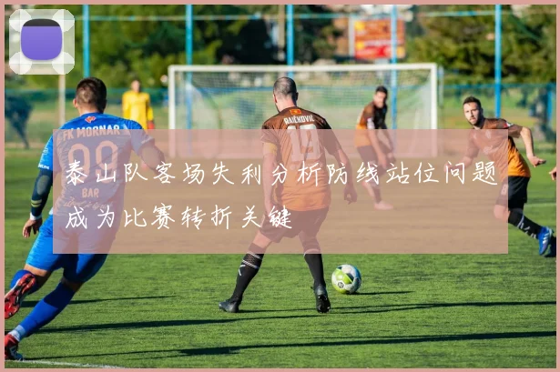 泰山队客场失利分析防线站位问题成为比赛转折关键