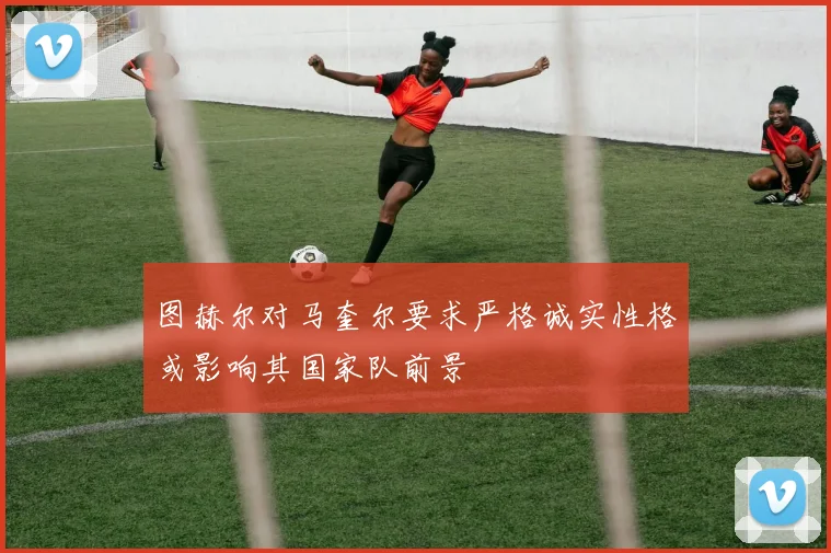 图赫尔对马奎尔要求严格诚实性格或影响其国家队前景