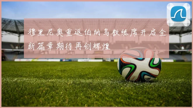 穆里尼奥重返伯纳乌教练席开启全新篇章期待再创辉煌