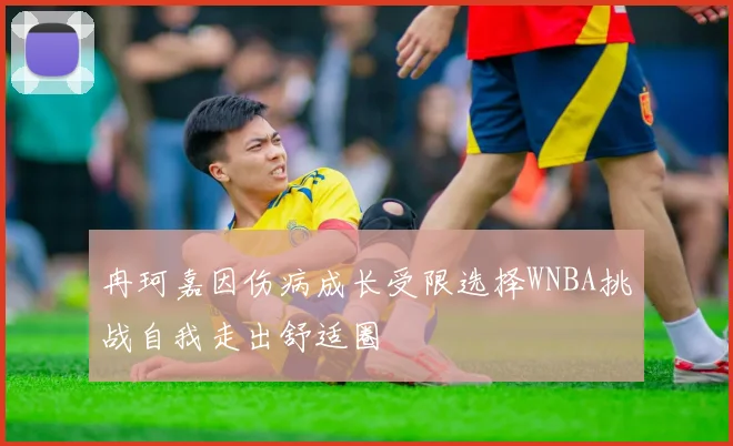 冉珂嘉因伤病成长受限选择WNBA挑战自我走出舒适圈