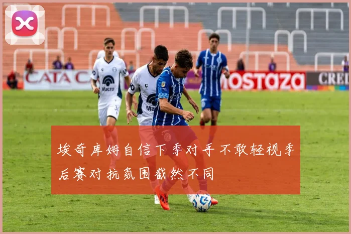 埃奇库姆自信下季对手不敢轻视季后赛对抗氛围截然不同