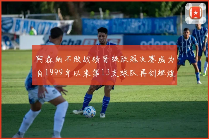 阿森纳不败战绩晋级欧冠决赛成为自1999年以来第13支球队再创辉煌