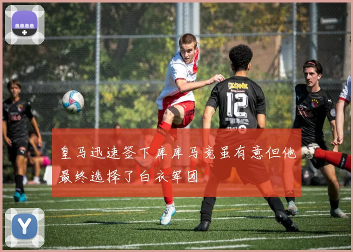 皇马迅速签下库库马竞虽有意但他最终选择了白衣军团