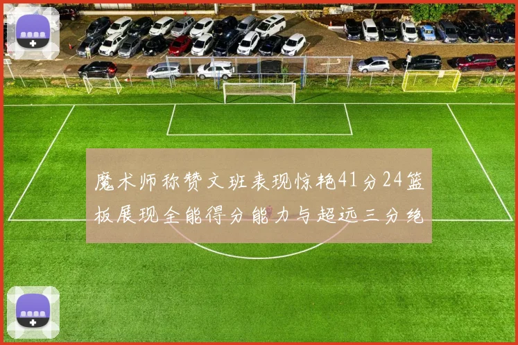 魔术师称赞文班表现惊艳41分24篮板展现全能得分能力与超远三分绝技