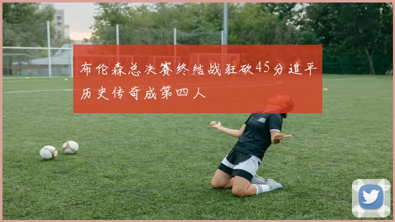 布伦森总决赛终结战狂砍45分追平历史传奇成第四人